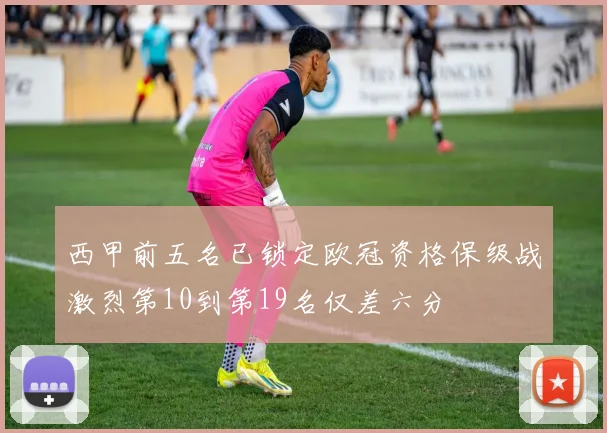 西甲前五名已锁定欧冠资格保级战激烈第10到第19名仅差六分