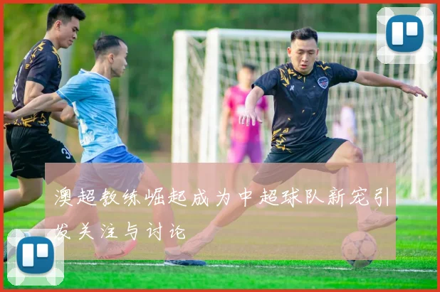 澳超教练崛起成为中超球队新宠引发关注与讨论