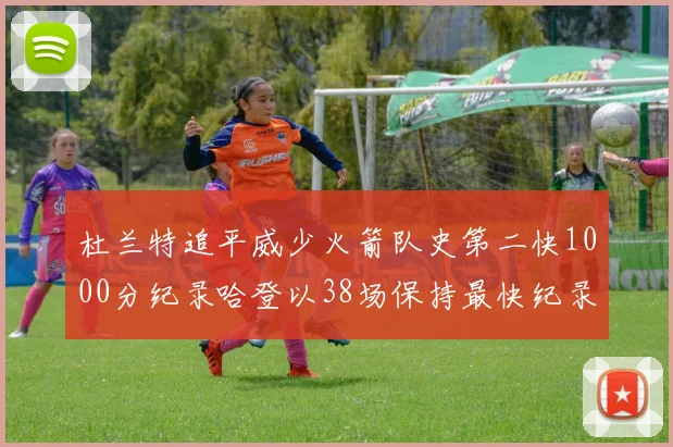 杜兰特追平威少火箭队史第二快1000分纪录哈登以38场保持最快纪录