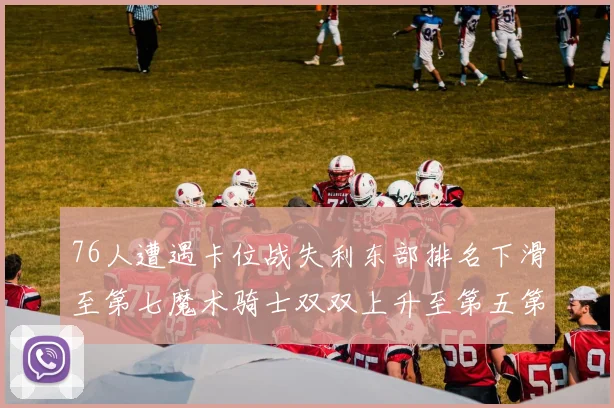 76人遭遇卡位战失利东部排名下滑至第七魔术骑士双双上升至第五第六位