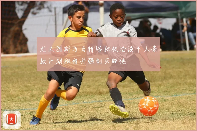 尤文图斯与马特塔积极洽谈个人条款计划租借并强制买断他