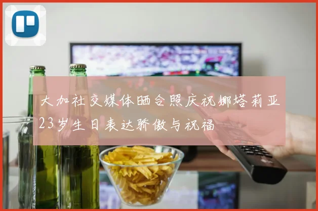 大加社交媒体晒合照庆祝娜塔莉亚23岁生日表达骄傲与祝福