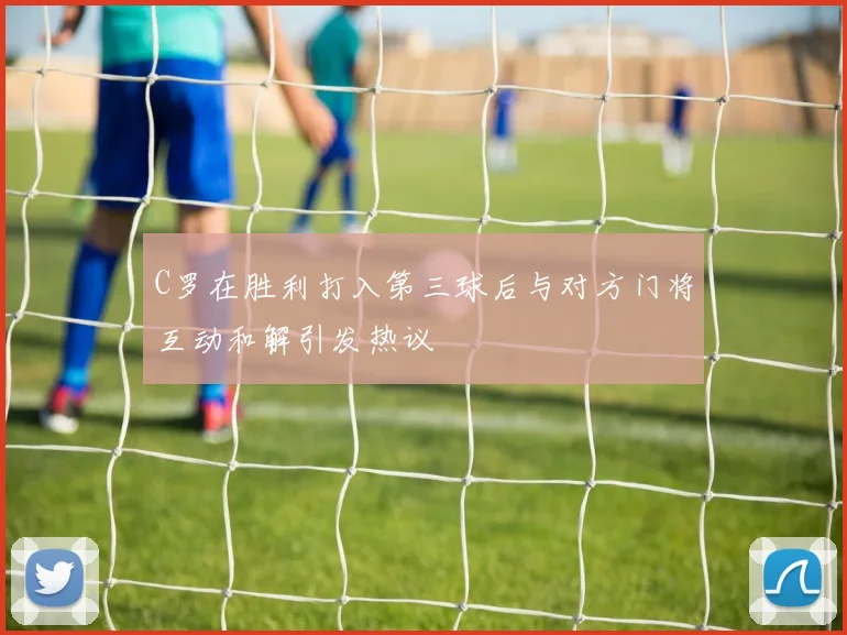 C罗在胜利打入第三球后与对方门将互动和解引发热议