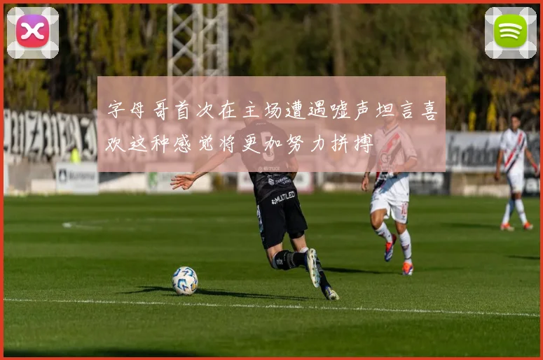 字母哥首次在主场遭遇嘘声坦言喜欢这种感觉将更加努力拼搏